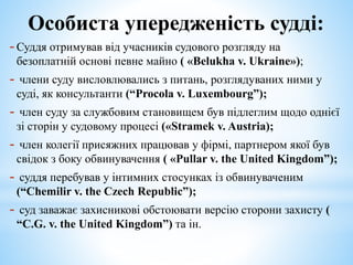 Особиста упередженість судді:
-Суддя отримував від учасників судового розгляду на
безоплатній основі певне майно ( «Belukha v. Ukraine»);
- члени суду висловлювались з питань, розглядуваних ними у
суді, як консультанти (“Procola v. Luxembourg”);
- член суду за службовим становищем був підлеглим щодо однієї
зі сторін у судовому процесі («Stramek v. Austria);
- член колегії присяжних працював у фірмі, партнером якої був
свідок з боку обвинувачення ( «Pullar v. the United Kingdom”);
- суддя перебував у інтимних стосунках із обвинуваченим
(“Chemilir v. the Czech Republic”);
- суд заважає захисникові обстоювати версію сторони захисту (
“C.G. v. the United Kingdom”) та ін.
 