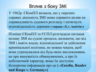Вплив з боку ЗМІ
У 1962р. ЄКомПЛ визнала, що у окремих
справах діяльність ЗМІ може справити вплив на
справедливість судового розгляду і потягнути
відповідальність держави ( справа «Х.v. Austria»)
Пізніше ЄКомПЛ та ЄСПЛ розглядали питання
впливу ЗМІ на судові процеси, визнаючи, що від
ЗМІ і навіть влади, відповідальної за здійснення
кримінальної політики, не можна чекати, щоб
вони утримувалися від будь-яких висловлювань
не про винуватість обвинувачених, а про їх
небезпечний характер, якщо їм доступна
безперечна інформація про це ( «Ensslin, Baader
and Raspe v. Germany»)
 