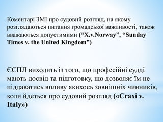 Коментарі ЗМІ про судовий розгляд, на якому
розглядаються питання громадської важливості, також
вважаються допустимими (“X.v.Norway”, “Sunday
Times v. the United Kingdom”)
ЄСПЛ виходить із того, що професійні судді
мають досвід та підготовку, що дозволяє їм не
піддаватись впливу якихось зовнішніх чинників,
коли йдеться про судовий розгляд («Craxi v.
Italy»)
 