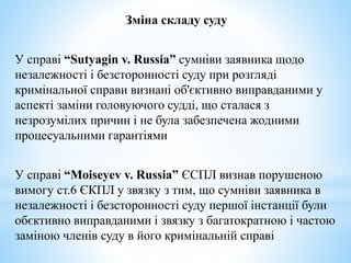 Зміна складу суду
У справі “Sutyagin v. Russia” сумніви заявника щодо
незалежності і безсторонності суду при розгляді
кримінальної справи визнані об'єктивно виправданими у
аспекті заміни головуючого судді, що сталася з
незрозумілих причин і не була забезпечена жодними
процесуальними гарантіями
У справі “Moiseyev v. Russia” ЄСПЛ визнав порушеною
вимогу ст.6 ЄКПЛ у звязку з тим, що сумніви заявника в
незалежності і безсторонності суду першої інстанції були
обєктивно виправданими і звязку з багатократною і частою
заміною членів суду в його кримінальній справі
 