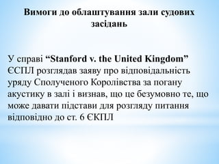 Вимоги до облаштування зали судових
засідань
У справі “Stanford v. the United Kingdom”
ЄСПЛ розглядав заяву про відповідальність
уряду Сполученого Королівства за погану
акустику в залі і визнав, що це безумовно те, що
може давати підстави для розгляду питання
відповідно до ст. 6 ЄКПЛ
 