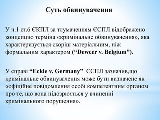 Суть обвинувачення
У ч.1 ст.6 ЄКПЛ за тлумаченням ЄСПЛ відображено
концепцію терміна «кримінальне обвинувачення», яка
характеризується скоріш матеріальним, ніж
формальним характером (“Deweer v. Belgium”).
У справі “Eckle v. Germany” ЄСПЛ зазначив,що
кримінальне обвинувачення може бути визначене як
«офіційне повідомлення особі компетентним органом
про те, що вона підозрюється у вчиненні
кримінального порушення».
 