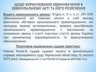 Вимоги національного закону: Згідно п. 5 ч. 2 ст. 291 КПК
обвинувальний акт повинен місити у собі виклад
фактичних обставин кримінального правопорушення, які
прокурор вважає встановленими, правову кваліфікацію
кримінального правопорушення з посиланням на
положення закону і статті (частини статті) закону України
про кримінальну відповідальність та формулювання
обвинувачення.
Позитивна національна судова практика:
Ухвала Колегія суддів судової палати в кримінальних
справах апеляційного суду Черкаської областівід 12 лютого
2015 року (Провадження № 11-кп/793/50/15 Справа № 695/760/13-к)
 