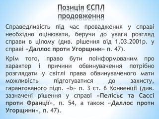 Справедливість під час провадження у справі
необхідно оцінювати, беручи до уваги розгляд
справи в цілому (див. рішення від 1.03.2001р. у
справі «Даллос проти Угорщини» п. 47).
Крім того, право бути поінформованим про
характер і причини обвинувачення потрібно
розглядати у світлі права обвинуваченого мати
можливість підготуватися до захисту,
гарантованого підп. «b» п. 3 ст. 6 Конвенції (див.
зазначені рішення у справі «Пелісьє та Сассі
проти Франції», п. 54, а також «Даллос проти
Угорщини», п. 47).
 
