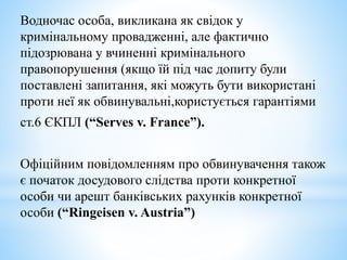 Водночас особа, викликана як свідок у
кримінальному провадженні, але фактично
підозрювана у вчиненні кримінального
правопорушення (якщо їй під час допиту були
поставлені запитання, які можуть бути використані
проти неї як обвинувальні,користується гарантіями
ст.6 ЄКПЛ (“Serves v. France”).
Офіційним повідомленням про обвинувачення також
є початок досудового слідства проти конкретної
особи чи арешт банківських рахунків конкретної
особи (“Ringeisen v. Austria”)
 