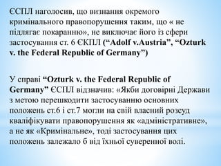 ЄСПЛ наголосив, що визнання окремого
кримінального правопорушення таким, що « не
підлягає покаранню», не виключає його із сфери
застосування ст. 6 ЄКПЛ (“Adolf v.Austria”, “Ozturk
v. the Federal Republic of Germany”)
У справі “Ozturk v. the Federal Republic of
Germany” ЄСПЛ відзначив: «Якби договірні Держави
з метою перешкодити застосуванню основних
положень ст.6 і ст.7 могли на свій власний розсуд
кваліфікувати правопорушення як «адміністративне»,
а не як «Кримінальне», тоді застосування цих
положень залежало б від їхньої суверенної волі.
 