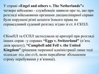 У справі «Engel and others v. The Netherlands”»
четверо військово - службовців заявили про те, що при
розгляді військовими органами дисциплінарної справи
були порушені різні аспекти їхнього права на
справедливий судовий розгляд згідно зі ст. 6 ЄКПЛ.
ЄКомПЛ та ЄСПЛ застосували ці критерії при розгляді
інших справ –у справах “Eggs v. Switzerland” (п’ять
днів арешту), “Campbell add Fell v. the United
Kingdom” (рішення тюремної адміністрації лише тоді
підпадає під дію ст.6, коли передбачає збільшення
строку перебування у в’язниці).
 