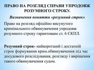 ПРАВО НА РОЗГЛЯД СПРАВИ УПРОДОВЖ
РОЗУМНОГО СТРОКУ.
Визначення поняття «розумний строк»
Право на розгляд офіційно висунутого
кримінального обвинувачення упродовж
розумного строку гарантоване ст. 6 ЄКПЛ.
Розумний строк- найкоротший і достатній
строк формування крим.обвинувачення під час
досудового розслідування, розгляду і вирішення
такого обвинувачення судом.
 