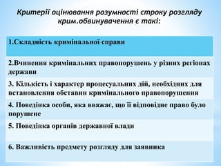 Критерії оцінювання розумності строку розгляду
крим.обвинувачення є такі:
1.Складність кримінальної справи
2.Вчинення кримінальних правопорушень у різних регіонах
держави
3. Кількість і характер процесуальних дій, необхідних для
встановлення обставин кримінального правопорушення
4. Поведінка особи, яка вважає, що її відповідне право було
порушене
5. Поведінка органів державної влади
6. Важливість предмету розгляду для заявника
 