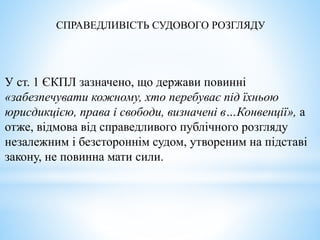 СПРАВЕДЛИВІСТЬ СУДОВОГО РОЗГЛЯДУ
У ст. 1 ЄКПЛ зазначено, що держави повинні
«забезпечувати кожному, хто перебуває під їхньою
юрисдикцією, права і свободи, визначені в…Конвенції», а
отже, відмова від справедливого публічного розгляду
незалежним і безстороннім судом, утвореним на підставі
закону, не повинна мати сили.
 