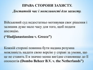 ПРАВА СТОРОНИ ЗАХИСТУ.
Достатній час і можливості для захисту.
Військовий суд недостатньо мотивував своє рішення і
залишив дуже мало часу для того, щоб подати
апеляцію.
(“Hadjianastassiou v. Grecce”)
Кожній стороні повинна бути надана розумна
можливість надати свою версію у справі за умови, що
це не ставить її в значно менш вигідне становище до її
опонентів (Dombo Beheer B.V. v. the Netherlands”)
 
