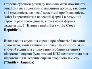 Сторона судового розгляду повинна мати можливість
ознайомитись з доказами, наданими до суду, так само
як і можливість дати свої коментарі про їх наявність.
Зміст і справжність в належній формі і в розумний
строк, у разі необхідності, в письмовій формі і
заздалегідь. ( “Kramar and others v. the Czech
Republic”)
Відкладення слухання справи про вбивство і надання
адвокатові, який ввійшов у справу замість того, який
вибув, 4 годин для спілкування з обвинуваченим і
підготовки справи були визнані КПЛ недостатніми для
підготовки для ведення справи стороною захисту
(“Smith v. Jamaica)
 