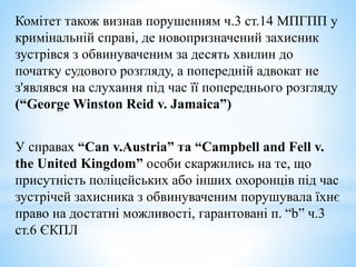Комітет також визнав порушенням ч.3 ст.14 МПГПП у
кримінальній справі, де новопризначений захисник
зустрівся з обвинуваченим за десять хвилин до
початку судового розгляду, а попередній адвокат не
з'являвся на слухання під час її попереднього розгляду
(“George Winston Reid v. Jamaica”)
У справах “Can v.Austria” та “Campbell and Fell v.
the United Kingdom” особи скаржились на те, що
присутність поліцейських або інших охоронців під час
зустрічей захисника з обвинуваченим порушувала їхнє
право на достатні можливості, гарантовані п. “b” ч.3
ст.6 ЄКПЛ
 