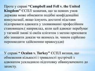 Проте у справі “Campbell and Fell v. the United
Kingdom” ЄСПЛ зазначив, що за певних умов
держава може обмежити подібні конфіденційні
консультації, якщо існують достатні підстави
підозрювати адвоката у зловживанні професійним
становищем.( наприклад, коли цей адвокат перебуває
у таємній змові зі своїм клієнтом з метою приховати
або знищити докази чи якимось ін. чином серйозно
перешкодити здійсненню правосуддя)
У справі “ Ocalan v. Turkey” ЄСПЛ визнав, що
обмеження кількості і тривалості зустрічей з
адвокатом ускладнило підготовку обвинуваченого до
захисту.
 