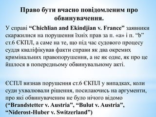 Право бути вчасно повідомленим про
обвинувачення.
У справі “Chichlian and Ekindjian v. France” заявники
скаржилися на порушення їхніх прав за п. «а» і п. “b”
ст.6 ЄКПЛ, а саме на те, що під час судового процесу
суддя кваліфікував факти справи як два окремих
кримінальних правопорушення, а не як одне, як про це
йшлося в попередньому обвинувальному акті.
ЄСПЛ визнав порушення ст.6 ЄКПЛ у випадках, коли
суди ухвалювали рішення, посилаючись на аргументи,
про які обвинуваченим не було нічого відомо
(“Brandstetter v. Austria”, “Bulut v. Austria”,
“Niderost-Huber v. Switzerland”)
 