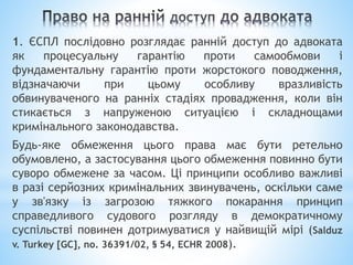 1. ЄСПЛ послідовно розглядає ранній доступ до адвоката
як процесуальну гарантію проти самообмови і
фундаментальну гарантію проти жорстокого поводження,
відзначаючи при цьому особливу вразливість
обвинуваченого на ранніх стадіях провадження, коли він
стикається з напруженою ситуацією і складнощами
кримінального законодавства.
Будь-яке обмеження цього права має бути ретельно
обумовлено, а застосування цього обмеження повинно бути
суворо обмежене за часом. Ці принципи особливо важливі
в разі серйозних кримінальних звинувачень, оскільки саме
у зв'язку із загрозою тяжкого покарання принцип
справедливого судового розгляду в демократичному
суспільстві повинен дотримуватися у найвищій мірі (Salduz
v. Turkey [GC], no. 36391/02, § 54, ECHR 2008).
 