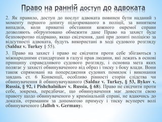 2. Як правило, доступ до послуг адвоката повинен бути наданий з
моменту першого допиту підозрюваного в поліції, за винятком
випадків, коли приватні обставини кожного окремої справи
дозволяють обґрунтовано обмежити дане Право на захист буде
безповоротно підірвано, якщо свідчення, дані при допиті поліцією за
відсутності адвоката, будуть використані в ході судового розгляду
(Salduz v. Turkey § 55).
3. Право на захист і право не свідчити проти себе збігаються з
міжнародними стандартами в галузі прав людини, які лежать в основі
принципу справедливого судового розгляду, і основна мета яких
полягає у захисті обвинуваченого від образ і тиску з боку влади. Вони
також спрямовані на попередження судових помилок і виконання
завдань ст. 6 Конвенції, особливо рівності сторін слідства чи
обвинувачення й обвинувачуваного (Salduz v. Turkey, § 53, Bykov v.
Russia, § 92, і Pishchalnikov v. Russia, § 68). Право не свідчити проти
себе, зокрема, передбачає, що обвинувачення має довести свою
правоту щодо обвинуваченого у кримінальній справі, не вдаючись до
доказів, отриманим за допомогою примусу і тиску всупереч волі
обвинуваченого (Jalloh v. Germany).
 