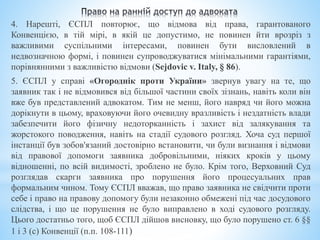 4. Нарешті, ЄСПЛ повторює, що відмова від права, гарантованого
Конвенцією, в тій мірі, в якій це допустимо, не повинен йти врозріз з
важливими суспільними інтересами, повинен бути висловлений в
недвозначною формі, і повинен супроводжуватися мінімальними гарантіями,
порівнянними з важливістю відмови (Sejdovic v. Italy, § 86).
5. ЄСПЛ у справі «Огороднік проти України» звернув увагу на те, що
заявник так і не відмовився від більшої частини своїх зізнань, навіть коли він
вже був представлений адвокатом. Тим не менш, його навряд чи його можна
дорікнути в цьому, враховуючи його очевидну вразливість і нездатність влади
забезпечити його фізичну недоторканність і захист від залякування та
жорстокого поводження, навіть на стадії судового розгляд. Хоча суд першої
інстанції був зобов'язаний достовірно встановити, чи були визнання і відмови
від правової допомоги заявника добровільними, ніяких кроків у цьому
відношенні, по всій видимості, зроблено не було. Крім того, Верховний Суд
розглядав скарги заявника про порушення його процесуальних прав
формальним чином. Тому ЄСПЛ вважав, що право заявника не свідчити проти
себе і право на правову допомогу були незаконно обмежені під час досудового
слідства, і що це порушення не було виправлено в ході судового розгляду.
Цього достатньо того, щоб ЄСПЛ дійшов висновку, що було порушено ст. 6 §§
1 і 3 (с) Конвенції (п.п. 108-111)
 