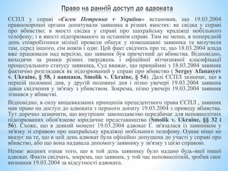 ЄСПЛ у справі «Євген Петренко v України» встановив, що 19.03.2004
правоохоронні органи допитували заявника в різних якостях: як свідка у справі
про вбивство; в якості свідка у справі про шахрайську крадіжці мобільного
телефону; і в якості підозрюваного за останнім справі. Тим не менш, в попередній
день співробітники міліції провели обшук у помешканні заявника та вилучили
там, серед іншого, сім ножів і одяг. Цей факт свідчить про те, що 18.03.2004 влада
вже працювали над версією, що заявник був причетний до вбивства. Відповідно,
виходячи за рамки різних тверджень і офіційної вітчизняної класифікації
процесуального статусу заявника, Суд вважає, що принаймні з 18.03.2004 заявник
фактично розглядався як підозрюваний у справі про вбивство ( Sergey Afanasyev
v. Ukraine, § 58, і навпаки, Smolik v. Ukraine, § 54). Далі ЄСПЛ зазначає, що в
першій половині дня, у другій половині дня і пізно увечері 19.03.2004 заявник
давав свідчення у зв'язку з убивством. Зокрема, пізно увечері 19.03.2004 заявник
зізнався у вбивстві.
Відповідно, в силу вищевказаних принципів прецедентного права ЄСПЛ , заявник
мав право на доступ до адвоката з першого допиту 19.03.2004 з приводу вбивства.
Тут доречно зазначити, що внутрішнє законодавство передбачає для неповнолітніх
підозрюваних обов'язкове юридичне представництво (Smolik v. Ukraine, §§ 32 і
56). Схоже, що в деякий момент 19.03.2004 адвокат Г. зв'язалася із заявником у
зв'язку зі справою про шахрайську крадіжці мобільного телефону. Однак ніщо не
вказує на те, що в цей день адвокат була офіційно допущена до участі у справі про
вбивство, або що вона надавала допомогу заявнику у зв'язку з цією справою.
Немає жодних ознак того, що в той день заявнику було надано будь-якої іншої
адвокат. Факти свідчать, зокрема, що заявник, у той час неповнолітній, зробив своє
визнання 19.03.2004 за відсутності адвоката.
 
