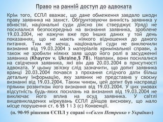 Крім того, ЄСПЛ вважає, що дане обмеження завдало шкоди
праву заявника на захист. Обґрунтовуючи винність заявника у
вбивстві, національні суди дійсно (як стверджує Уряд) не
посилалися безпосередньо на визнання заявника, зроблене
19.03.2004, не кажучи вже про інших даних у той день
показаннях, що не мають ніякого відношення до даного
питання. Тим не менш, національні суди не виключили
визнання від 19.03.2004 з матеріалів кримінальної справи, а
також не зробили ніяких заяв щодо його ролі в засудженні
заявника (Khayrov v. Ukraine,§ 78). Навпаки, вони посилалися
на свідчення заявника, які він дав 20.03.2004 в присутності
адвоката. У цьому зв'язку слід зазначити, що допит заявника
вранці 20.03.2004 почався з прохання слідчого дати більш
детальну інформацію, яку заявник не представив у своєму
визнанні від 19.03.2004. Таким чином, цей допит був насправді
прямим розвитком його визнання від 19.03.2004. У цих умовах
відсутність будь-яких посилань на визнання від 19.03.2004 не
виключає його вплив на осуд заявника. У світлі
вищевикладених міркувань ЄСПЛ дійщов висновку, що мало
місце порушення ст. 6 §§ 1 і 3 (с) Конвенції.
(п. 90-95 рішення ЄСПЛ у справі ««Євген Петренко v України»)
 