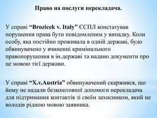 Право на послуги перекладача.
У справі “Brozicek v. Italy” ЄСПЛ констатував
порушення права бути повідомленим у випадку. Коли
особу, яка постійно проживала в одній державі, було
обвинувачено у вчиненні кримінального
правопорушення в ін.державі та надано документи про
це мовою тієї держави.
У справі “X.v.Austria” обвинувачений скаржився, що
йому не надали безкоштовної допомоги перекладача
для підтримання контактів зі своїм захисником, який не
володів рідною мовою заявника.
 