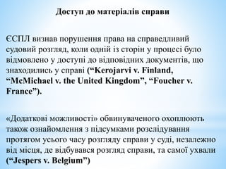 Доступ до матеріалів справи
ЄСПЛ визнав порушення права на справедливий
судовий розгляд, коли одній із сторін у процесі було
відмовлено у доступі до відповідних документів, що
знаходились у справі (“Kerojarvi v. Finland,
“McMichael v. the United Kingdom”, “Foucher v.
France”).
«Додаткові можливості» обвинуваченого охоплюють
також ознайомлення з підсумками розслідування
протягом усього часу розгляду справи у суді, незалежно
від місця, де відбувався розгляд справи, та самої ухвали
(“Jespers v. Belgium”)
 