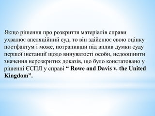 Якщо рішення про розкриття матеріалів справи
ухвалює апеляційний суд, то він здійснює свою оцінку
постфактум і може, потрапивши під вплив думки суду
першої інстанції щодо винуватості особи, недооцінити
значення нерозкритих доказів, що було констатовано у
рішенні ЄСПЛ у справі “ Rowe and Davis v. the United
Kingdom”.
 