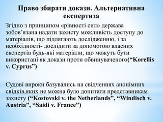 Право збирати докази. Альтернативна
експертиза
Згідно з принципом «рівності сил» держава
зобов’язана надати захисту можливість доступу до
матеріалів, що підлягають дослідженню, і за
необхідності- дослідити за допомогою власних
експертів будь-які матеріали, що можуть бути
використані як докази проти обвинуваченого(“Korellis
v. Cyprus”)
Судові вироки базувались на свідченнях анонімних
свідків,яких не можна було допитати представникам
захисту (“Kostovski v. the Netherlands”, “Windisch v.
Austria”, “Saidi v. France”)
 