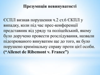 Презумпція невинуватості
ЄСПЛ визнав порушення ч.2 ст.6 ЄКПЛ у
випадку, коли під час прес-конференції
представник від уряду та поліцейський, якому
було доручено провести розслідування, назвали
підозрюваного винуватим ще до того, як було
порушено кримінальну справу проти цієї особи.
(“Allenet de Ribemont v. France”)
 