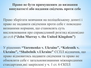 Право не бути примушеним до визнання
винуватості або надання свідчень проти себе
Право зберігати мовчання на поліцейському допиті і
право не надавати свідчення проти себе є повсюдно
визнаними нормами, що становлять суть
висловлювання про справедливий розгляд відповідно
до ст.6 (“John Murray v. the United Kingdom”)
У рішеннях “Yaremenko v. Ukraine”, “Kolesnik v.
Ukraine”, “Shabelnik v.Ukraine” ЄСПЛ відзначив, що
право відмовитись надавати свідчення та право не
обмовляти себе є загальновизнаними міжнародними
стандартами,які закріплені у ч. 1 ст. 6 ЄКПЛ
 