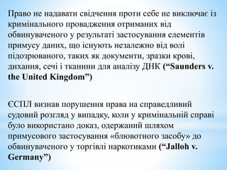 Право не надавати свідчення проти себе не виключає із
кримінального провадження отриманих від
обвинуваченого у результаті застосування елементів
примусу даних, що існують незалежно від волі
підозрюваного, таких як документи, зразки крові,
дихання, сечі і тканини для аналізу ДНК (“Saunders v.
the United Kingdom”)
ЄСПЛ визнав порушення права на справедливий
судовий розгляд у випадку, коли у кримінальній справі
було використано доказ, одержаний шляхом
примусового застосування «блювотного засобу» до
обвинуваченого у торгівлі наркотиками (“Jalloh v.
Germany”)
 