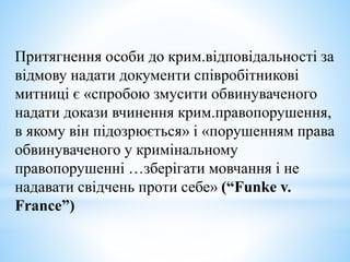 Притягнення особи до крим.відповідальності за
відмову надати документи співробітникові
митниці є «спробою змусити обвинуваченого
надати докази вчинення крим.правопорушення,
в якому він підозрюється» і «порушенням права
обвинуваченого у кримінальному
правопорушенні …зберігати мовчання і не
надавати свідчень проти себе» (“Funke v.
France”)
 