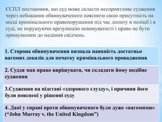 ЄСПЛ постановив, що суд може скласти несприятливе судження
через небажання обвинуваченого пояснити свою присутність на
місці кримінального правопорушення під час допиту в поліції і в
суді, не порушуючи презумпцію невинуватості і право не бути
примушеним до надання свідчень.
1. Сторона обвинувачення визнала наявність достатньо
вагомих доказів для початку кримінального провадження
2. Суддя мав право вирішувати, чи складати йому подібне
судження
3.Судження на підставі «здорового глузду», і причини його
були пояснені у рішенні суду
4. Дані у справі проти обвинуваченого були дуже «вагомими»
(“John Murray v. the United Kingdom”)
 