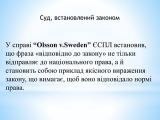 Суд, встановлений законом
У справі “Olsson v.Sweden” ЄСПЛ встановив,
що фраза «відповідно до закону» не тільки
відправляє до національного права, а й
становить собою приклад якісного вираження
закону, що вимагає, щоб воно відповідало нормі
права.
 
