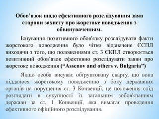Обов’язок щодо ефективного розслідування заяв
сторони захисту про жорстоке поводження з
обвинуваченням.
Існування позитивного обов'язку розслідувати факти
жорстокого поводження було чітко відзначене ЄСПЛ
виходячи з того, що положеннями ст. 3 ЄКПЛ створюється
позитивний обов’язок ефективно розслідувати заяви про
жорстоке поводження (“Assenov and others v. Bulgaria”)
Якщо особа висуває обґрунтовану скаргу, що вона
піддалося жорстокому поводженню з боку державних
органів на порушення ст. 3 Конвенції, це положення слід
розглядати в сукупності із загальним зобов'язанням
держави за ст. 1 Конвенції, яка вимагає проведення
ефективного офіційного розслідування.
 