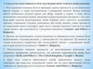 СТАНДАРТИ ЕФЕКТИВНОГО РОЗСЛІДУВАННЯ ЖОРСТОКОГО ПОВОДЖЕННЯ
1. Розслідування повинно бути в принципі здатне призвести до встановлення
фактів справи, а також встановленню і покаранню винних. Влада повинна
вжити необхідних розумні кроки для збору доказів у справі, в тому числі,
включаючи показання свідків, висновки судово-медичних експертиз і так далі.
Будь-який недолік розслідування, який підриває його здатність встановити
причину отримання тілесних ушкоджень або особу винних, може призвести
до порушення цього стандарту; крім того в даному контексті мається на увазі
також вимога про своєчасність і розумної швидкості (Assenov and Others v.
Bulgaria).
2. Органи, які відповідають за розслідування та займаються ним, повинні бути
незалежними і неупередженими, у законодавстві і на практиці. Це вимагає не
тільки відсутність ієрархічної або інституційної зв'язку з учасниками подій,
але й практичної незалежності ( Kolevi v. Bulgaria).
3. Розслідування повинно призвести до вмотивованим рішенням, яке
переконає зацікавлену громадськість, що принцип верховенства права було
дотримано (Kelly and Others v. The United Kingdom, і Lyapin v. Russia).
4. Крім того, поняття ефективного засобу юридичного захисту щодо
тверджень про жорстоке поводження також має на увазі ефективний доступ
заявника до процедури розслідування (Assenov and Others v. Bulgaria).
 