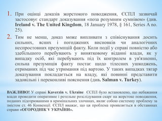 1. При оцінці доказів жорстокого поводження, ЄСПЛ зазвичай
застосовує стандарт доказування «поза розумним сумнівом» (див.
Ireland v. The United Kingdom, 18 January 1978, § 161, Series A no.
25).
2. Тим не менш, доказ може випливати з співіснування досить
сильних, ясних і погоджених висновків чи аналогічних
неспростовних презумпцій факту. Коли події у справі повністю або
здебільшого перебувають у винятковому віданні влади, як у
випадку осіб, які перебувають під їх контролем в ув'язненні,
сильна презумпція факту постає щодо тілесних ушкоджень,
отриманих під час утримання під вартою. У таких випадках тягар
доказування покладається на владу, які повинні представити
задовільні і переконливі пояснення (див. Salman v. Turkey).
ВАЖЛИВО! У справі Kaverzin v. Ukraine ЄСПЛ було встановлено, що небажання
влади проводити оперативне і ретельне розслідування скарг на жорстоке поводження,
поданих підозрюваними в кримінальних злочинах, являє собою системну проблему за
змістом ст. 46 Конвенції. ЄСПЛ вважає, що ця проблема проявляється в обставинах
справи «ОГОРОДНІК V УКРАЇНИ».
 
