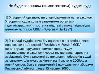 Не буде законним (компетентним) судом суд:
1) Утворений органом, не уповноваженим на те законом.
Утворення судів хоча й залежними органами
(адміністраціями), проте на підставі закону, відповідає
вимогам ч. 1 ст.6 ЄКПЛ (“Cyprus v. Turkey”)
2) У складі суддів, хоча б у одного з яких закінчилися
повноваження.У справі “Posokhov v. Russia” ЄСПЛ
констатував порушення вимоги щодо «суду
,встановленого законом» через те, що двоє народних
засідателів були залучені до виконання обовязків судді
за списком, дія якого закінчилась 4 лютого 2000р., а
новий список був затверджений Законодавчими зборами
Ростовської області лише 15 червня 2000р.
 
