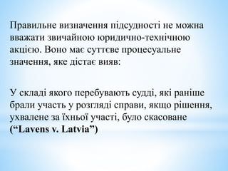 Правильне визначення підсудності не можна
вважати звичайною юридично-технічною
акцією. Воно має суттєве процесуальне
значення, яке дістає вияв:
У складі якого перебувають судді, які раніше
брали участь у розгляді справи, якщо рішення,
ухвалене за їхньої участі, було скасоване
(“Lavens v. Latvia”)
 