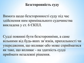 Безсторонність суду
Вимога щодо безсторонності суду під час
здійснення ним кримінального судочинства
викладена у ст. 6 ЄКПЛ.
Судді повинні бути безсторонніми, а саме
вільними від будь-яких зв’язків, прихильності чи
упередження, що впливає-або може сприйматися
як таке, що впливає - на здатність судді
приймати незалежні рішення.
 