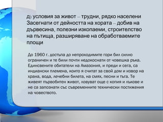 ) – ,д условия за живот трудни рядко населени
–Засегнати от дейността на хората добив на
, ,дървесина полезни изкопаеми строителство
,на пътища разширяване на обработваемите
площи
До 1960 г. достъпа до непроходимите гори бил силно
ограничен и те били почти недокоснати от човешка ръка.
Единсвените обитатели на Амазония, и преди и сега, са
индиански племена, които я считат за свой дом и извор на
храна, вода, лечебни билета, на смях, песни и тъгa. Те
живеят първобитен живот, ловуват още с копия и лъкове и
не са запознати със съвременните технически постижения
на човеството.
 