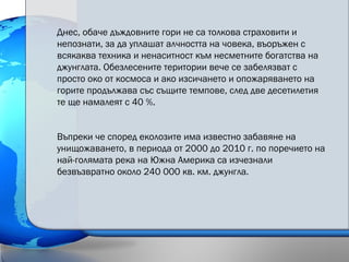 Днес, обаче дъждовните гори не са толкова страховити и
непознати, за да уплашат алчността на човека, въоръжен с
всякаква техника и ненаситност към несметните богатства на
джунглата. Обезлесените територии вече се забелязват с
просто око от космоса и ако изсичането и опожаряването на
горите продължава със същите темпове, след две десетилетия
те ще намалеят с 40 %.
Въпреки че според еколозите има известно забавяне на
унищожаването, в периода от 2000 до 2010 г. по поречието на
най-голямата река на Южна Америка са изчезнали
безвъзвратно около 240 000 кв. км. джунгла.
 