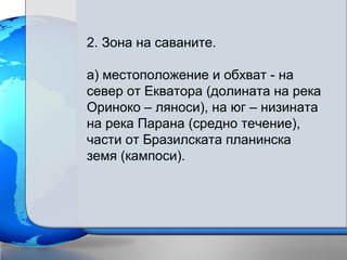 2. Зона на саваните.
а) местоположение и обхват - на
север от Екватора (долината на река
Ориноко – ляноси), на юг – низината
на река Парана (средно течение),
части от Бразилската планинска
земя (кампоси).
 