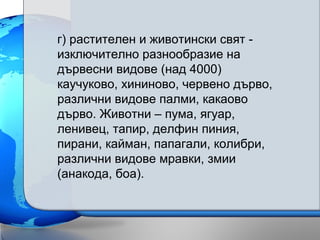 г) растителен и животински свят -
изключително разнообразие на
дървесни видове (над 4000)
каучуково, хининово, червено дърво,
различни видове палми, какаово
дърво. Животни – пума, ягуар,
ленивец, тапир, делфин пиния,
пирани, кайман, папагали, колибри,
различни видове мравки, змии
(анакода, боа).
 
