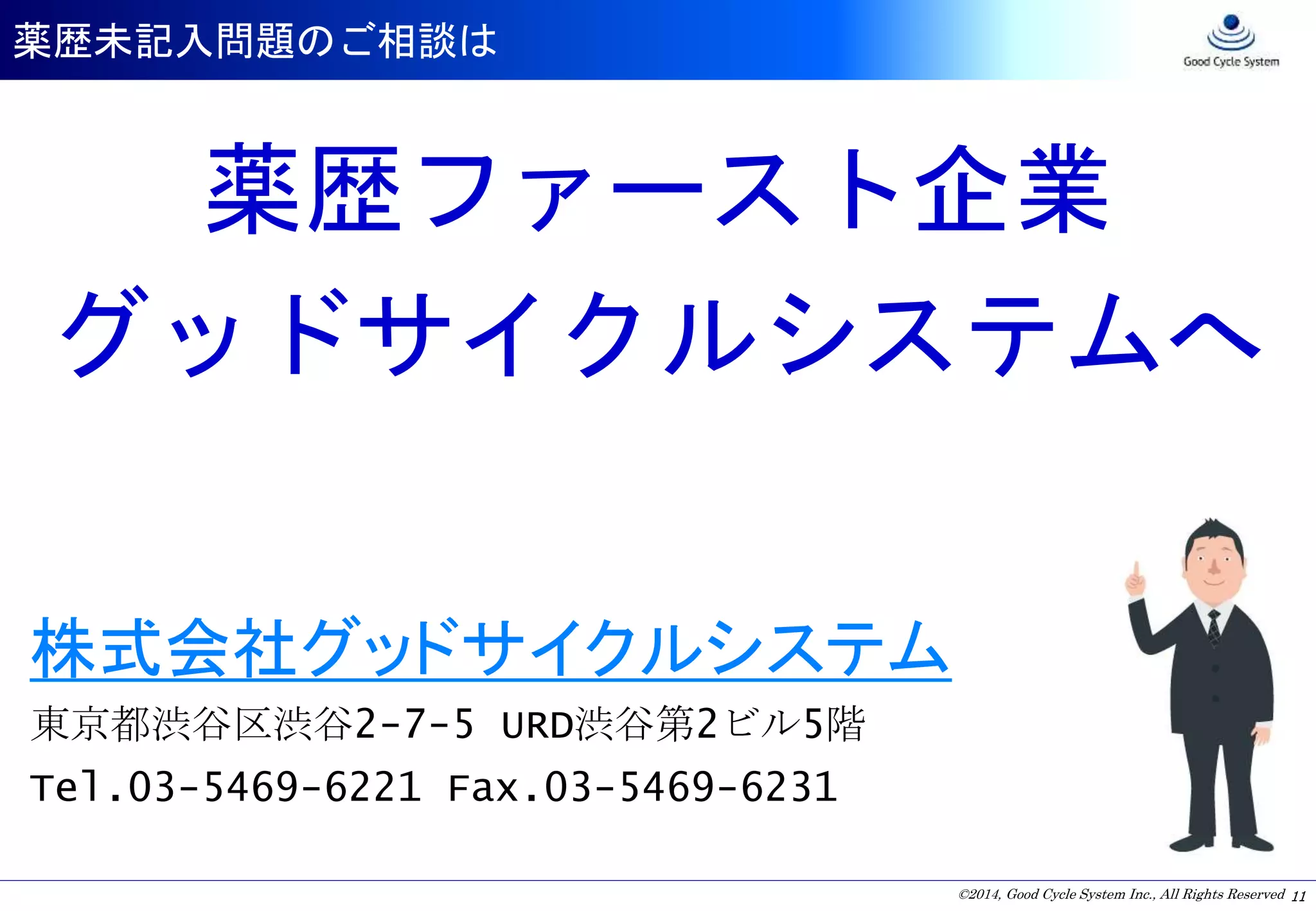 ©2014, Good Cycle System Inc., All Rights Reserved
薬歴未記入問題のご相談は
11
薬歴ファースト企業
グッドサイクルシステムへ
株式会社グッドサイクルシステム
東京都渋谷区渋谷2-7-5 URD渋谷第2ビル5階
Tel.03-5469-6221 Fax.03-5469-6231
 