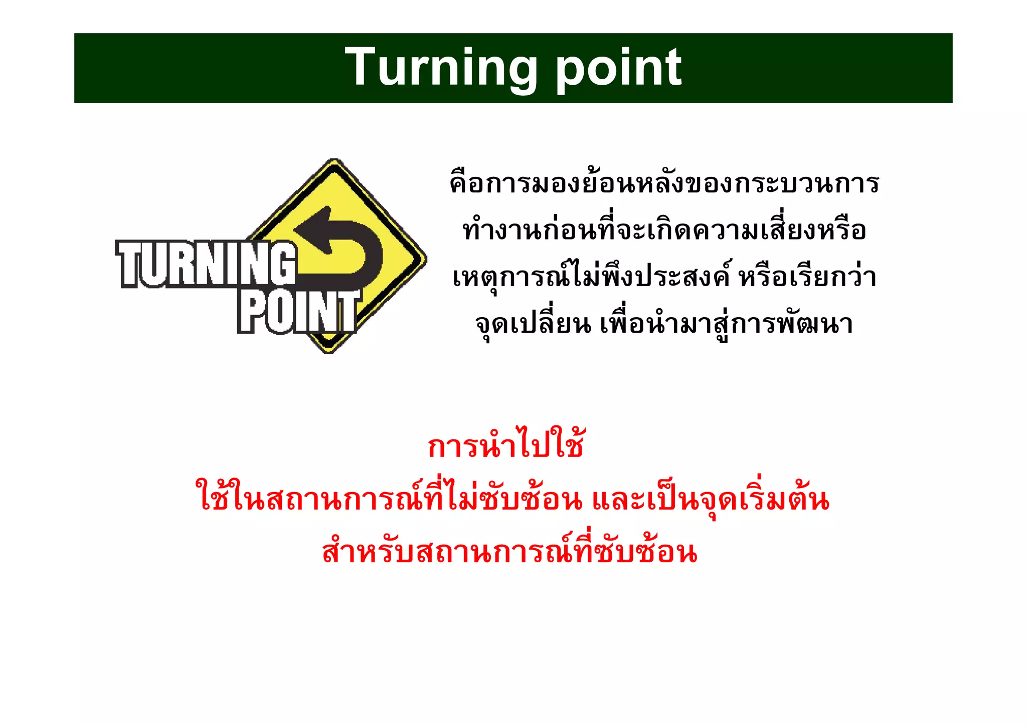 Turning pointTurning point
คือการมองย้อนหลังของกระบวนการคือการมองย้อนหลังของกระบวนการ
ทํางานก่อนทีจะเกิดความเสียงหรือทํางานก่อนทีจะเกิดความเสียงหรือ
เหตุการณ์ไม่พึงประสงค์ หรือเรียกว่าเหตุการณ์ไม่พึงประสงค์ หรือเรียกว่า
จุดเปลียน เพือนํามาสู่การพัฒนาจุดเปลียน เพือนํามาสู่การพัฒนา
การนําไปใช้การนําไปใช้
ใช้ในสถานการณ์ทีไม่ซับซ้อน และเป็นจุดเริมต้นใช้ในสถานการณ์ทีไม่ซับซ้อน และเป็นจุดเริมต้น
สําหรับสถานการณ์ทีซับซ้อนสําหรับสถานการณ์ทีซับซ้อน
 