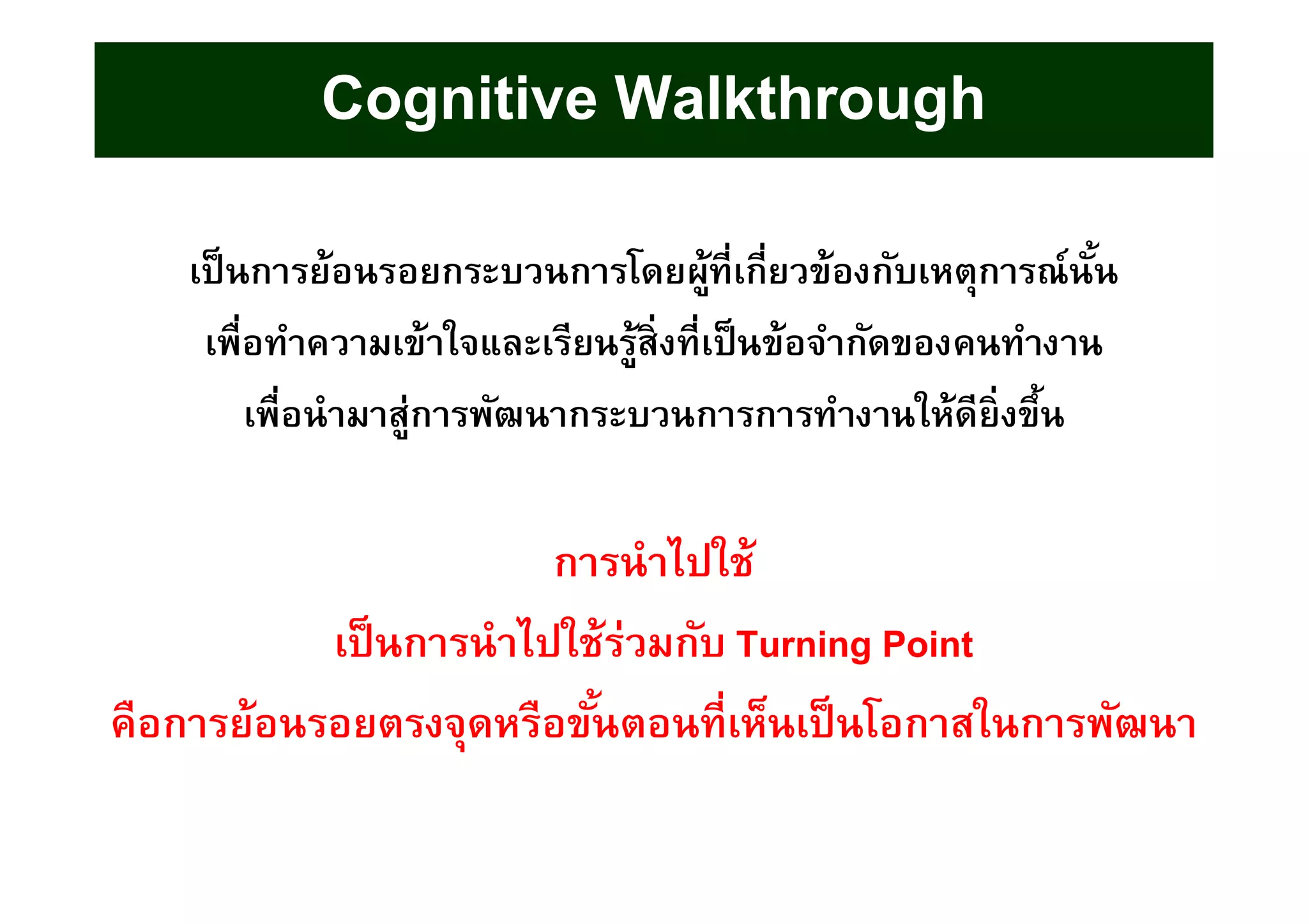 เป็นการย้อนรอยกระบวนการโดยผู้ทีเกียวข้องกับเหตุการณ์นัน
เพือทําความเข้าใจและเรียนรู้สิงทีเป็นข้อจํากัดของคนทํางาน
เพือนํามาสู่การพัฒนากระบวนการการทํางานให้ดียิงขึน
การนําไปใช้
เป็นการนําไปใช้ร่วมกับ Turning Point
คือการย้อนรอยตรงจุดหรือขันตอนทีเห็นเป็นโอกาสในการพัฒนา
Cognitive Walkthrough
 