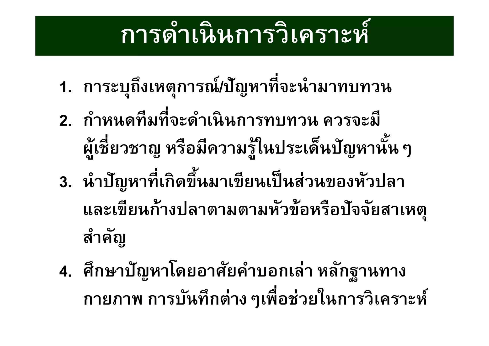 การดําเนินการวิเคราะห์
1. การะบุถึงเหตุการณ์/ปัญหาทีจะนํามาทบทวน
2. กําหนดทีมทีจะดําเนินการทบทวน ควรจะมี
ผู้เชียวชาญ หรือมีความรู้ในประเด็นปัญหานันๆ
3. นําปัญหาทีเกิดขึนมาเขียนเป็นส่วนของหัวปลา
และเขียนก้างปลาตามตามหัวข้อหรือปัจจัยสาเหตุ
สําคัญ
4. ศึกษาปัญหาโดยอาศัยคําบอกเล่า หลักฐานทาง
กายภาพ การบันทึกต่างๆเพือช่วยในการวิเคราะห์
 