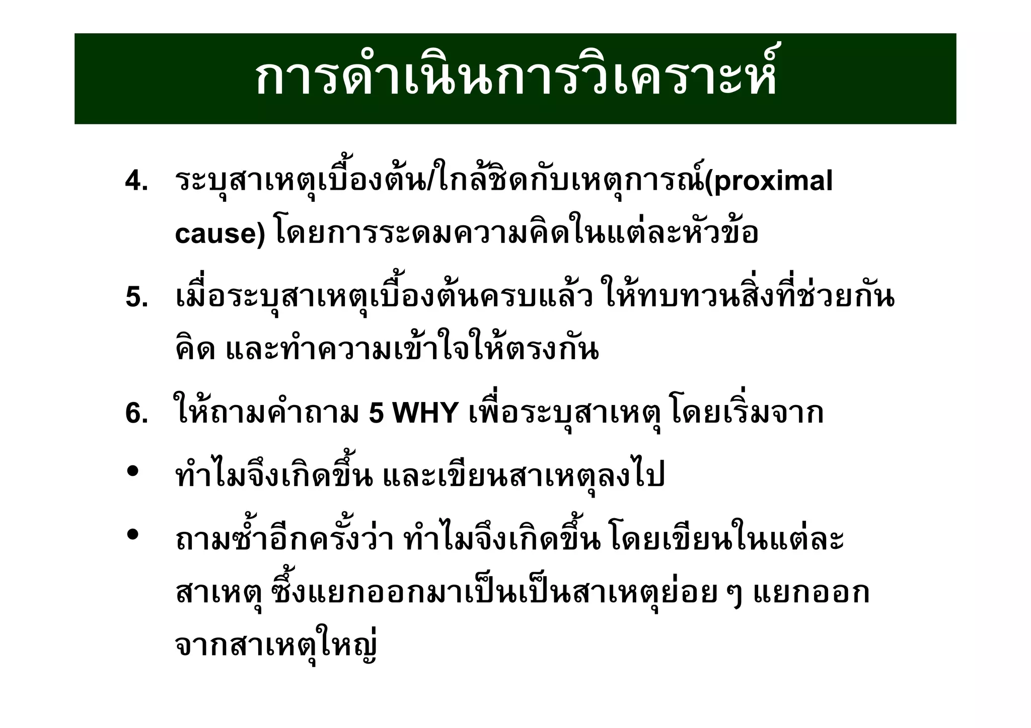 4. ระบุสาเหตุเบืองต้น/ใกล้ชิดกับเหตุการณ์(proximal
cause) โดยการระดมความคิดในแต่ละหัวข้อ
5. เมือระบุสาเหตุเบืองต้นครบแล้ว ให้ทบทวนสิงทีช่วยกัน
คิด และทําความเข้าใจให้ตรงกัน
6. ให้ถามคําถาม 5 WHY เพือระบุสาเหตุ โดยเริมจาก
• ทําไมจึงเกิดขึน และเขียนสาเหตุลงไป
• ถามซําอีกครังว่า ทําไมจึงเกิดขึน โดยเขียนในแต่ละ
สาเหตุ ซึงแยกออกมาเป็นเป็นสาเหตุย่อยๆ แยกออก
จากสาเหตุใหญ่
การดําเนินการวิเคราะห์
 