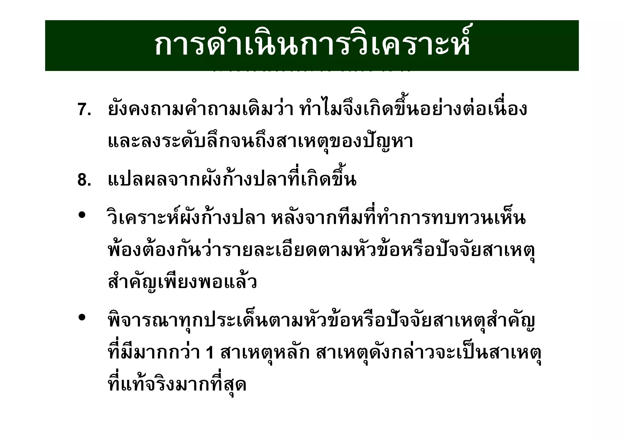 7. ยังคงถามคําถามเดิมว่า ทําไมจึงเกิดขึนอย่างต่อเนือง
และลงระดับลึกจนถึงสาเหตุของปัญหา
8. แปลผลจากผังก้างปลาทีเกิดขึน
• วิเคราะห์ผังก้างปลา หลังจากทีมทีทําการทบทวนเห็น
พ้องต้องกันว่ารายละเอียดตามหัวข้อหรือปัจจัยสาเหตุ
สําคัญเพียงพอแล้ว
• พิจารณาทุกประเด็นตามหัวข้อหรือปัจจัยสาเหตุสําคัญ
ทีมีมากกว่า 1 สาเหตุหลัก สาเหตุดังกล่าวจะเป็นสาเหตุ
ทีแท้จริงมากทีสุด
การดําเนินการวิเคราะห์
การดําเนินการวิเคราะห์
 